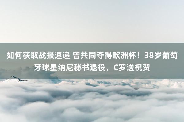 如何获取战报速递 曾共同夺得欧洲杯！38岁葡萄牙球星纳尼秘书退役，C罗送祝贺