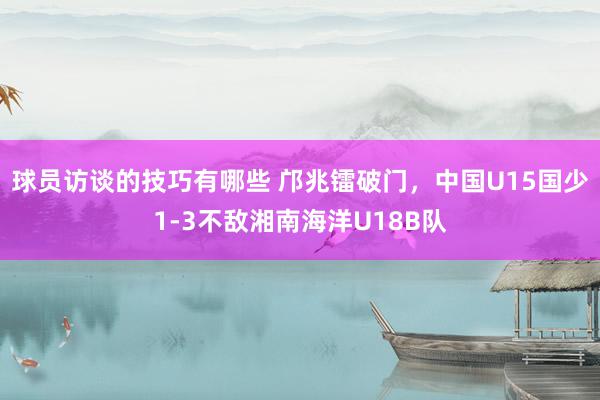 球员访谈的技巧有哪些 邝兆镭破门，中国U15国少1-3不敌湘南海洋U18B队