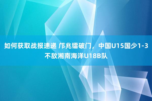 如何获取战报速递 邝兆镭破门，中国U15国少1-3不敌湘南海洋U18B队