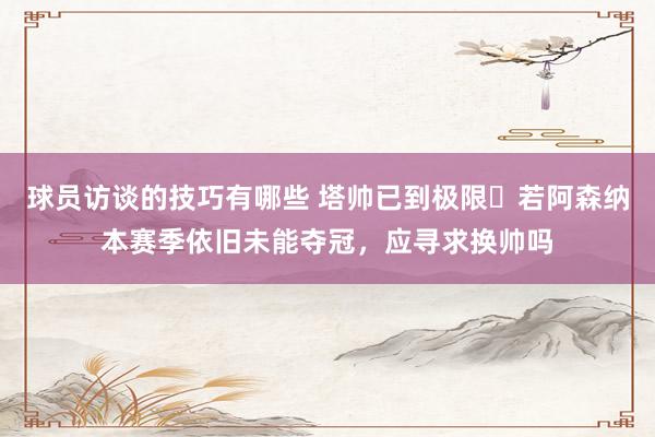 球员访谈的技巧有哪些 塔帅已到极限❓若阿森纳本赛季依旧未能夺冠，应寻求换帅吗