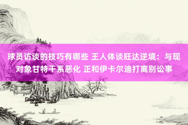 球员访谈的技巧有哪些 王人体谈旺达逆境：与现对象甘特干系恶化 正和伊卡尔迪打离别讼事