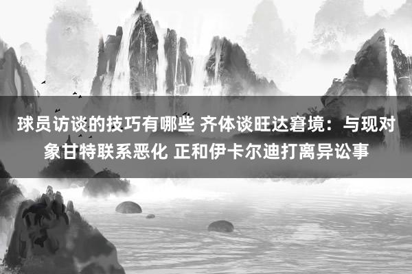 球员访谈的技巧有哪些 齐体谈旺达窘境：与现对象甘特联系恶化 正和伊卡尔迪打离异讼事