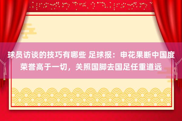 球员访谈的技巧有哪些 足球报：申花果断中国度荣誉高于一切，关照国脚去国足任重道远