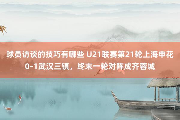 球员访谈的技巧有哪些 U21联赛第21轮上海申花0-1武汉三镇，终末一轮对阵成齐蓉城