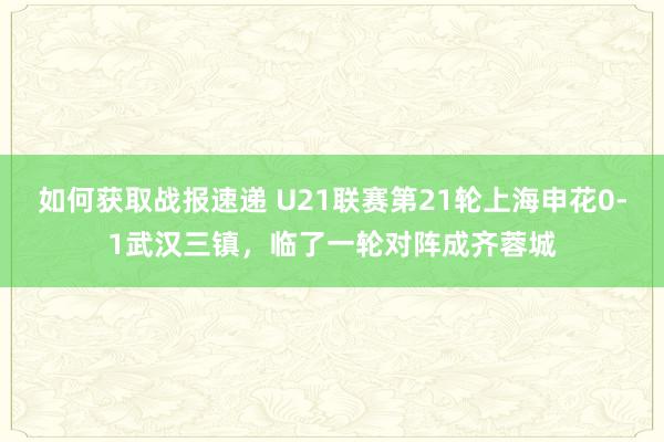 如何获取战报速递 U21联赛第21轮上海申花0-1武汉三镇，临了一轮对阵成齐蓉城