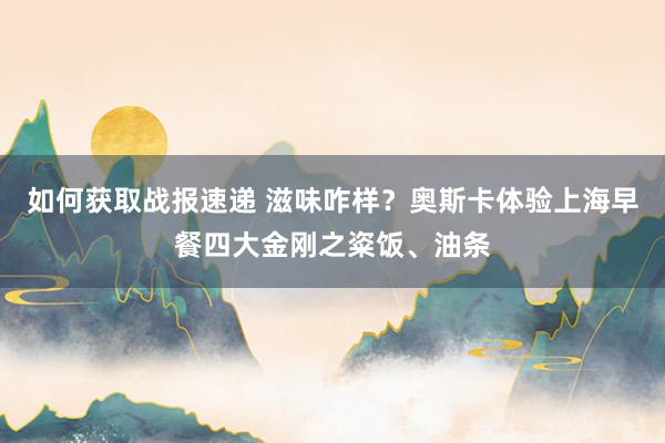 如何获取战报速递 滋味咋样？奥斯卡体验上海早餐四大金刚之粢饭、油条