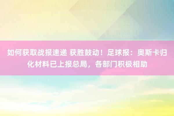 如何获取战报速递 获胜鼓动！足球报：奥斯卡归化材料已上报总局，各部门积极相助