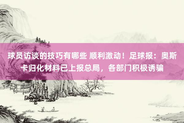 球员访谈的技巧有哪些 顺利激动！足球报：奥斯卡归化材料已上报总局，各部门积极诱骗