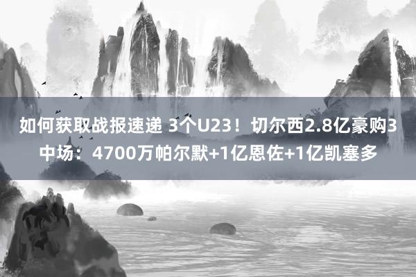 如何获取战报速递 3个U23！切尔西2.8亿豪购3中场：4700万帕尔默+1亿恩佐+1亿凯塞多