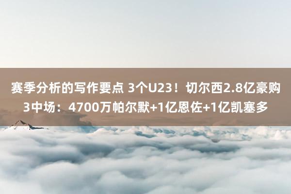 赛季分析的写作要点 3个U23！切尔西2.8亿豪购3中场：4700万帕尔默+1亿恩佐+1亿凯塞多