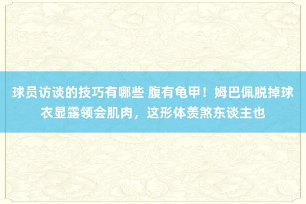 球员访谈的技巧有哪些 腹有龟甲！姆巴佩脱掉球衣显露领会肌肉，这形体羡煞东谈主也