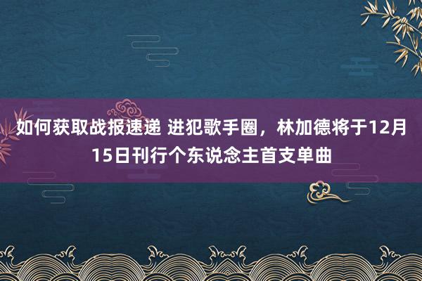 如何获取战报速递 进犯歌手圈，林加德将于12月15日刊行个东说念主首支单曲