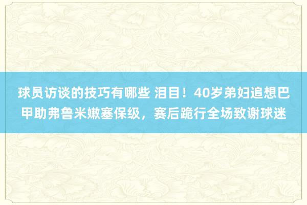 球员访谈的技巧有哪些 泪目！40岁弟妇追想巴甲助弗鲁米嫩塞保级，赛后跪行全场致谢球迷