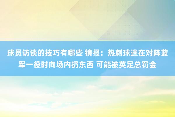 球员访谈的技巧有哪些 镜报：热刺球迷在对阵蓝军一役时向场内扔东西 可能被英足总罚金