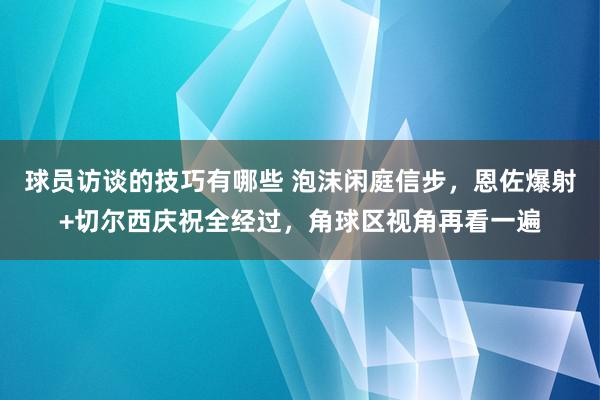 球员访谈的技巧有哪些 泡沫闲庭信步，恩佐爆射+切尔西庆祝全经过，角球区视角再看一遍