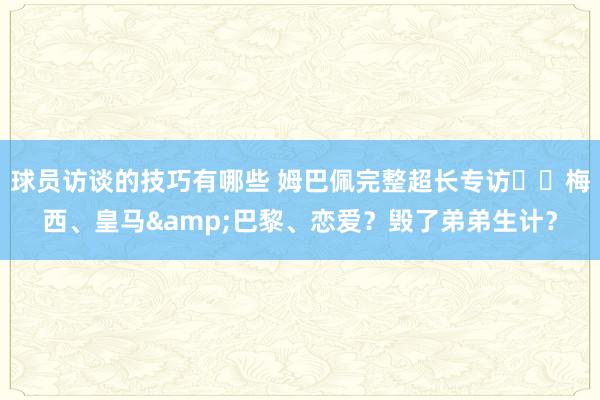 球员访谈的技巧有哪些 姆巴佩完整超长专访⭐️梅西、皇马&巴黎、恋爱？毁了弟弟生计？