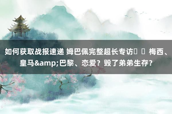 如何获取战报速递 姆巴佩完整超长专访⭐️梅西、皇马&巴黎、恋爱？毁了弟弟生存？