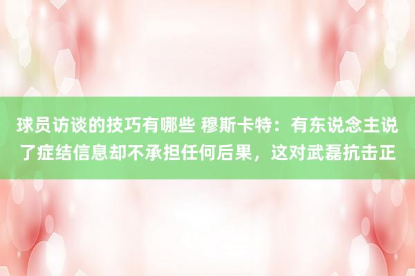 球员访谈的技巧有哪些 穆斯卡特：有东说念主说了症结信息却不承担任何后果，这对武磊抗击正