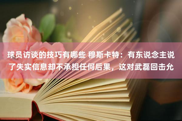 球员访谈的技巧有哪些 穆斯卡特：有东说念主说了失实信息却不承担任何后果，这对武磊回击允