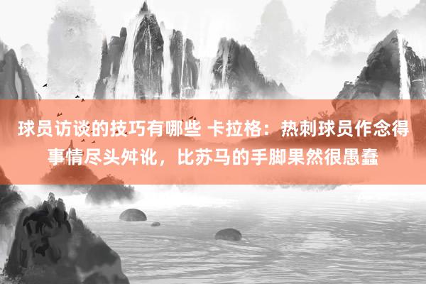 球员访谈的技巧有哪些 卡拉格：热刺球员作念得事情尽头舛讹，比苏马的手脚果然很愚蠢