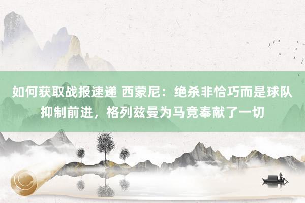 如何获取战报速递 西蒙尼：绝杀非恰巧而是球队抑制前进，格列兹曼为马竞奉献了一切