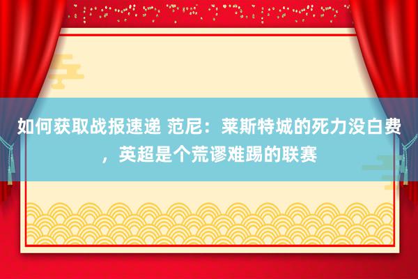 如何获取战报速递 范尼：莱斯特城的死力没白费，英超是个荒谬难踢的联赛