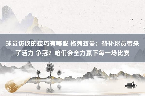 球员访谈的技巧有哪些 格列兹曼：替补球员带来了活力 争冠？咱们会全力赢下每一场比赛