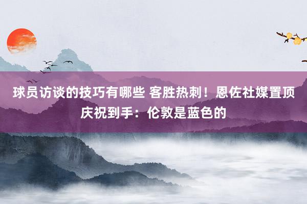 球员访谈的技巧有哪些 客胜热刺！恩佐社媒置顶庆祝到手：伦敦是蓝色的