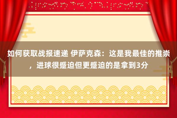 如何获取战报速递 伊萨克森：这是我最佳的推崇，进球很蹙迫但更蹙迫的是拿到3分