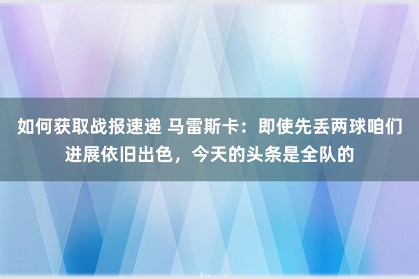 如何获取战报速递 马雷斯卡：即使先丢两球咱们进展依旧出色，今天的头条是全队的