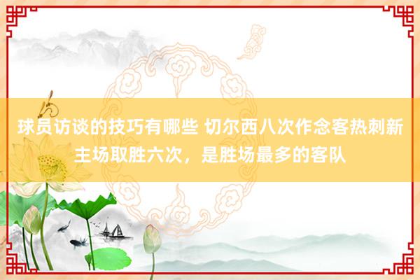 球员访谈的技巧有哪些 切尔西八次作念客热刺新主场取胜六次，是胜场最多的客队