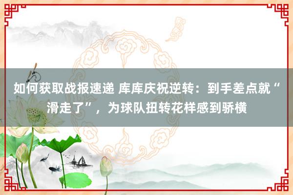 如何获取战报速递 库库庆祝逆转：到手差点就“滑走了”，为球队扭转花样感到骄横