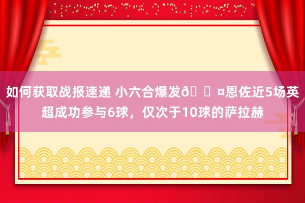 如何获取战报速递 小六合爆发😤恩佐近5场英超成功参与6球，仅次于10球的萨拉赫