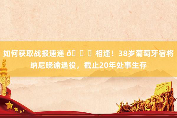 如何获取战报速递 👋相逢！38岁葡萄牙宿将纳尼晓谕退役，截止20年处事生存