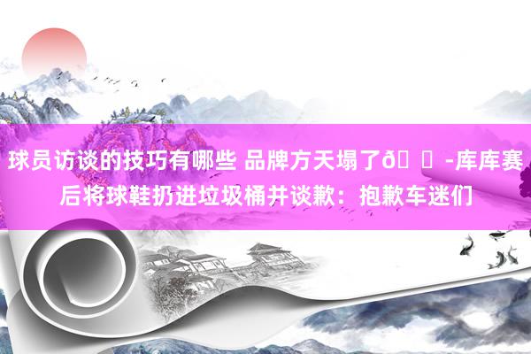 球员访谈的技巧有哪些 品牌方天塌了😭库库赛后将球鞋扔进垃圾桶并谈歉：抱歉车迷们