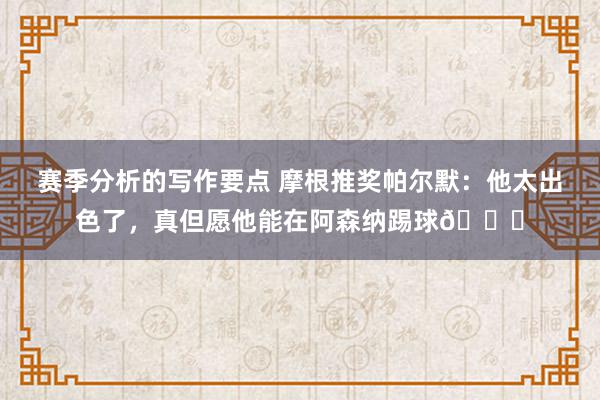 赛季分析的写作要点 摩根推奖帕尔默：他太出色了，真但愿他能在阿森纳踢球👍