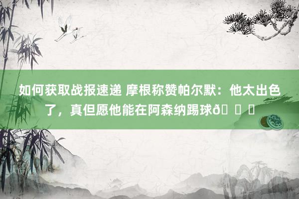 如何获取战报速递 摩根称赞帕尔默：他太出色了，真但愿他能在阿森纳踢球👍