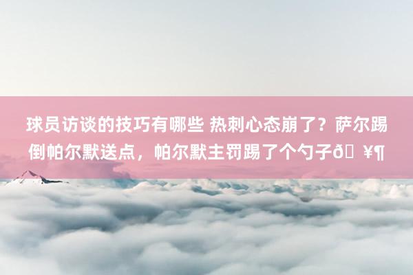 球员访谈的技巧有哪些 热刺心态崩了？萨尔踢倒帕尔默送点，帕尔默主罚踢了个勺子🥶