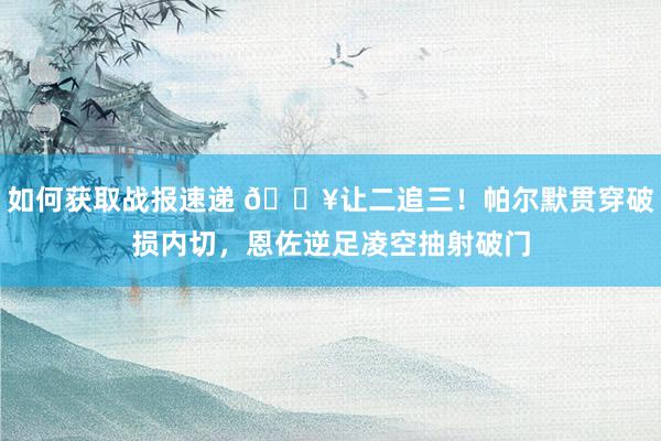 如何获取战报速递 💥让二追三！帕尔默贯穿破损内切，恩佐逆足凌空抽射破门