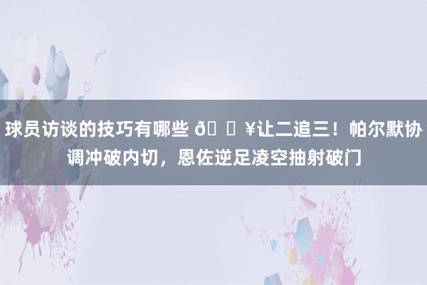 球员访谈的技巧有哪些 💥让二追三！帕尔默协调冲破内切，恩佐逆足凌空抽射破门