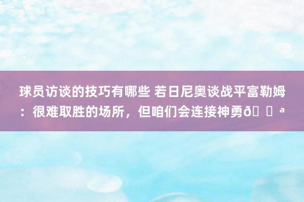 球员访谈的技巧有哪些 若日尼奥谈战平富勒姆：很难取胜的场所，但咱们会连接神勇💪