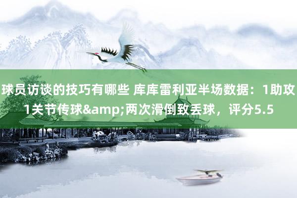 球员访谈的技巧有哪些 库库雷利亚半场数据：1助攻1关节传球&两次滑倒致丢球，评分5.5