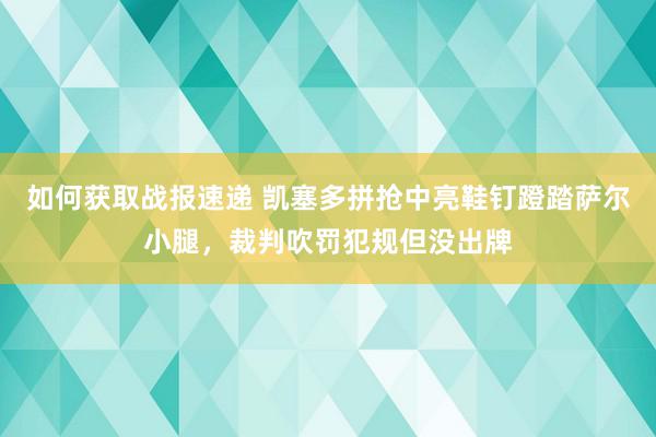 如何获取战报速递 凯塞多拼抢中亮鞋钉蹬踏萨尔小腿，裁判吹罚犯规但没出牌