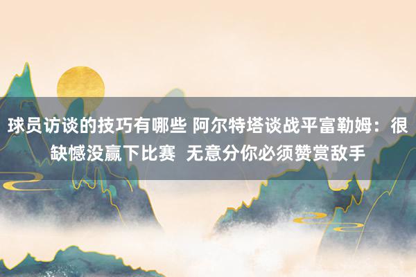 球员访谈的技巧有哪些 阿尔特塔谈战平富勒姆：很缺憾没赢下比赛  无意分你必须赞赏敌手