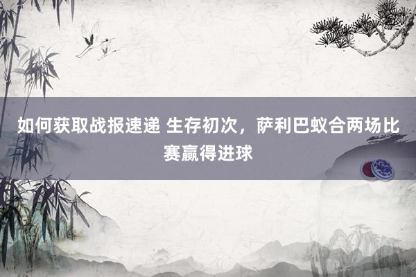 如何获取战报速递 生存初次，萨利巴蚁合两场比赛赢得进球