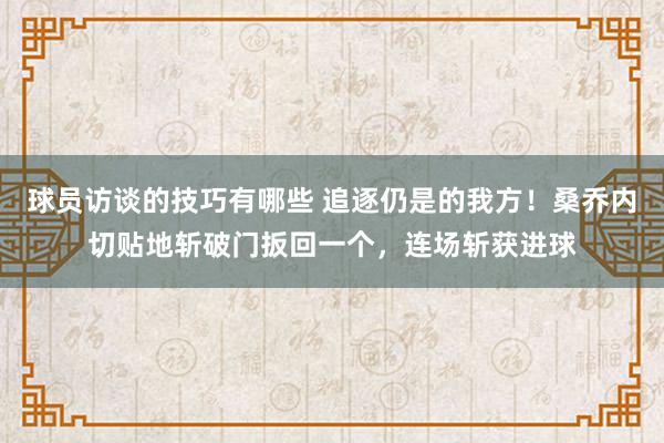 球员访谈的技巧有哪些 追逐仍是的我方！桑乔内切贴地斩破门扳回一个，连场斩获进球