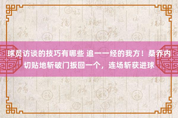 球员访谈的技巧有哪些 追一一经的我方！桑乔内切贴地斩破门扳回一个，连场斩获进球