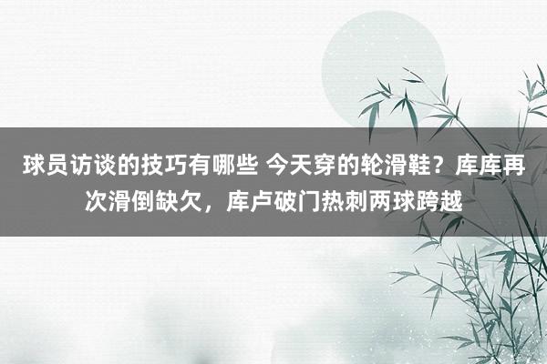 球员访谈的技巧有哪些 今天穿的轮滑鞋？库库再次滑倒缺欠，库卢破门热刺两球跨越