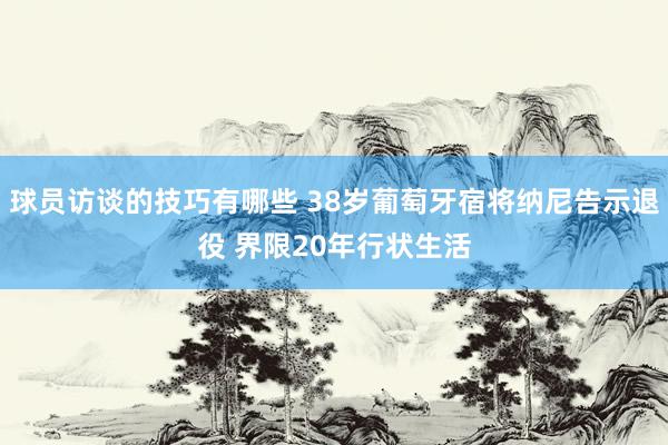 球员访谈的技巧有哪些 38岁葡萄牙宿将纳尼告示退役 界限20年行状生活