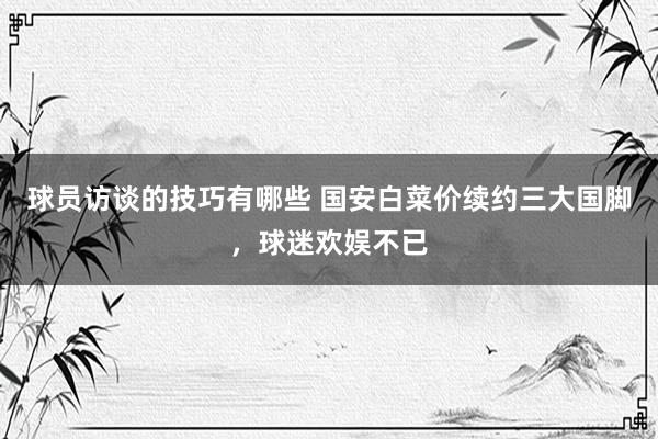 球员访谈的技巧有哪些 国安白菜价续约三大国脚，球迷欢娱不已